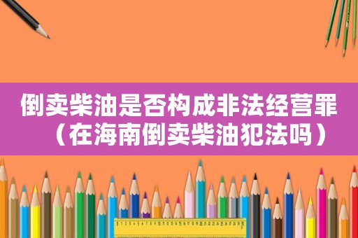 倒賣柴油是否構(gòu)成非法經(jīng)營(yíng)罪（在海南倒賣柴油犯法嗎）