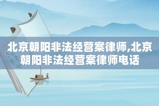 北京朝陽非法經(jīng)營案律師,北京朝陽非法經(jīng)營案律師電話