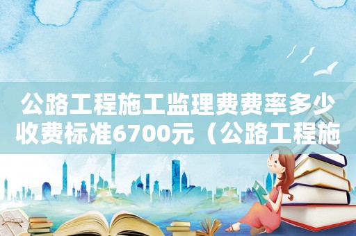 公路工程施工監(jiān)理費費率多少收費標準6700元（公路工程施工監(jiān)理費費率多少收費標準670）
