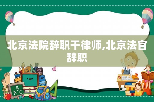 北京法院辭職干律師,北京法官辭職