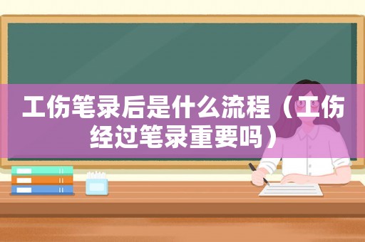 工傷筆錄后是什么流程（工傷經過筆錄重要嗎）