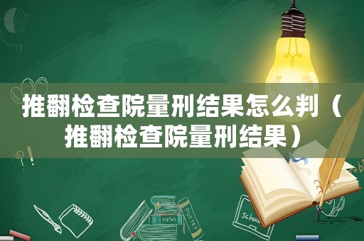 推翻檢查院量刑結(jié)果怎么判（推翻檢查院量刑結(jié)果）