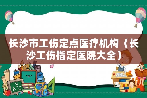 長沙市工傷定點醫(yī)療機構（長沙工傷指定醫(yī)院大全）