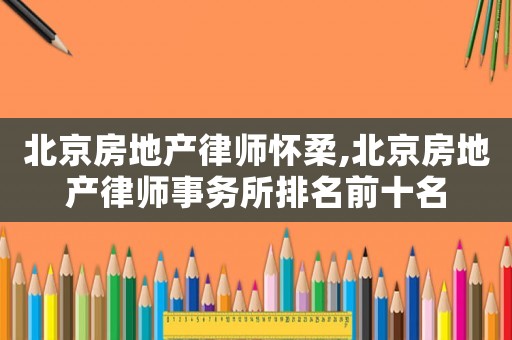 北京房地產(chǎn)律師懷柔,北京房地產(chǎn)律師事務(wù)所排名前十名