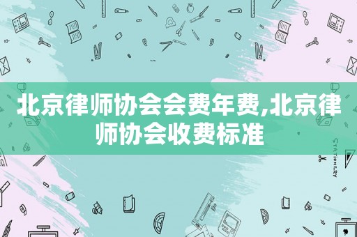 北京律師協(xié)會會費(fèi)年費(fèi),北京律師協(xié)會收費(fèi)標(biāo)準(zhǔn)
