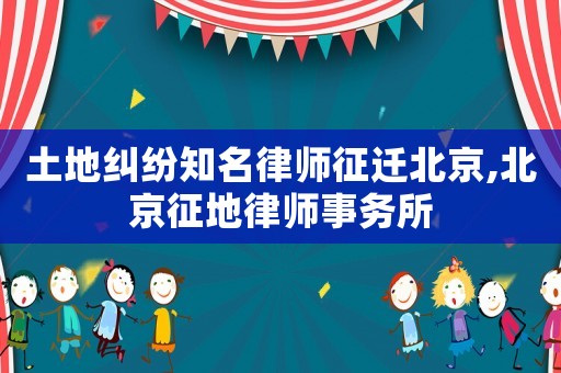 土地糾紛知名律師征遷北京,北京征地律師事務(wù)所