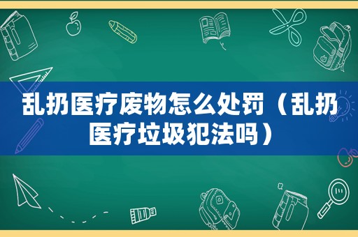 亂扔醫(yī)療廢物怎么處罰（亂扔醫(yī)療垃圾犯法嗎）
