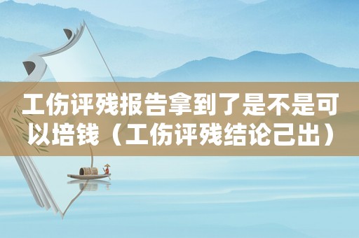 工傷評殘報告拿到了是不是可以培錢（工傷評殘結(jié)論己出）