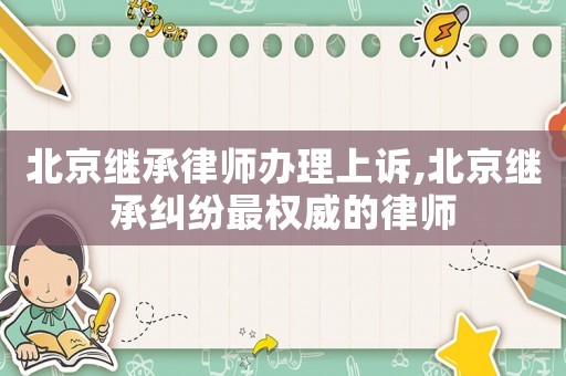 北京繼承律師辦理上訴,北京繼承糾紛最權(quán)威的律師