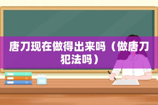 唐刀現(xiàn)在做得出來嗎（做唐刀犯法嗎）