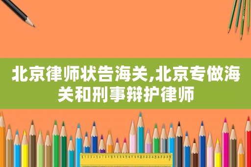 北京律師狀告海關(guān),北京專做海關(guān)和刑事辯護律師