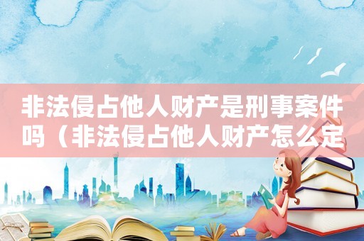 非法侵占他人財產(chǎn)是刑事案件嗎（非法侵占他人財產(chǎn)怎么定罪）