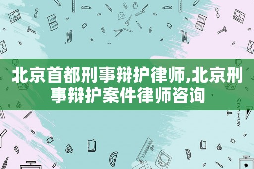 北京首都刑事辯護(hù)律師,北京刑事辯護(hù)案件律師咨詢(xún)