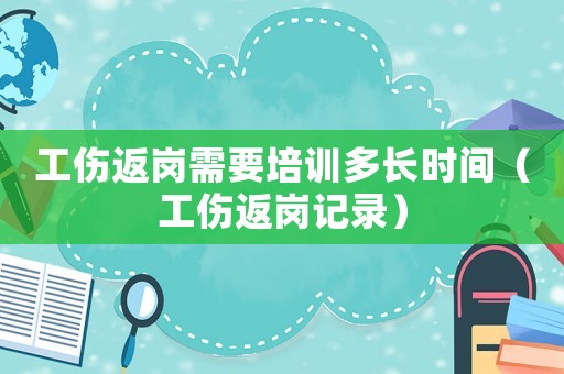 工傷返崗需要培訓(xùn)多長時間（工傷返崗記錄）