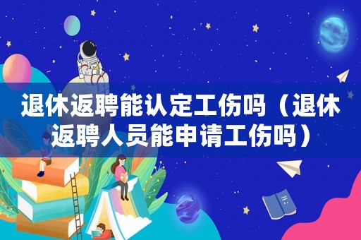 退休返聘能認(rèn)定工傷嗎（退休返聘人員能申請工傷嗎）