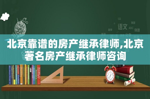 北京靠譜的房產(chǎn)繼承律師,北京著名房產(chǎn)繼承律師咨詢