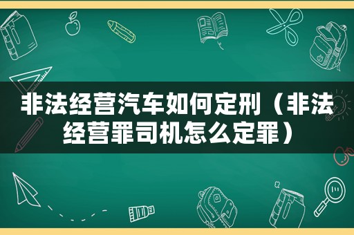 非法經(jīng)營(yíng)汽車如何定刑（非法經(jīng)營(yíng)罪司機(jī)怎么定罪）