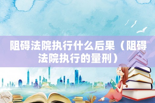 阻礙法院執(zhí)行什么后果（阻礙法院執(zhí)行的量刑）