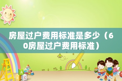 房屋過戶費(fèi)用標(biāo)準(zhǔn)是多少（60房屋過戶費(fèi)用標(biāo)準(zhǔn)）