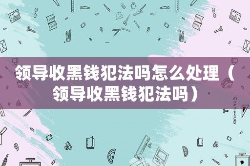 領(lǐng)導(dǎo)收黑錢犯法嗎怎么處理（領(lǐng)導(dǎo)收黑錢犯法嗎）