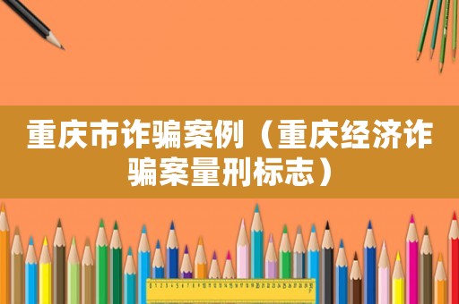 重慶市詐騙案例（重慶經(jīng)濟(jì)詐騙案量刑標(biāo)志）