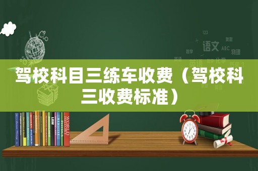 駕校科目三練車收費(fèi)（駕校科三收費(fèi)標(biāo)準(zhǔn)）