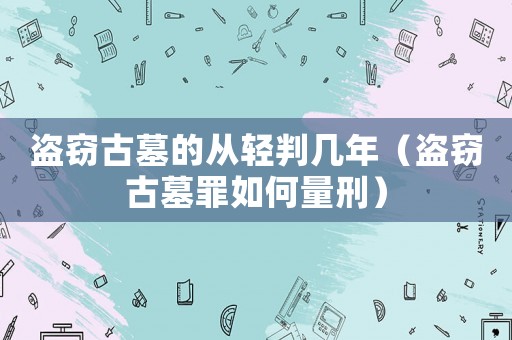 盜竊古墓的從輕判幾年（盜竊古墓罪如何量刑）