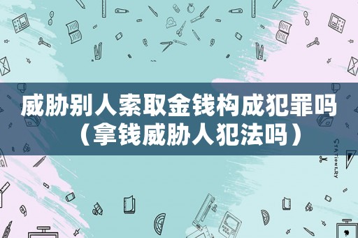 威脅別人索取金錢構(gòu)成犯罪嗎（拿錢威脅人犯法嗎）