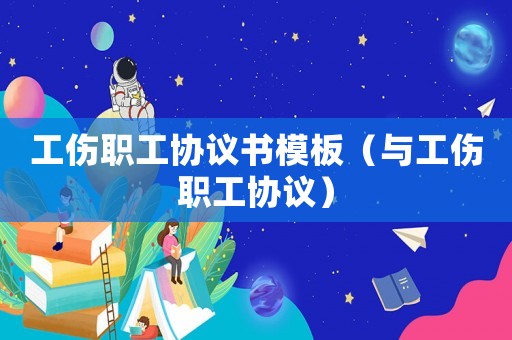 工傷職工協(xié)議書模板（與工傷職工協(xié)議）
