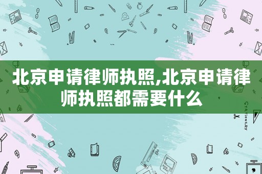 北京申請律師執(zhí)照,北京申請律師執(zhí)照都需要什么
