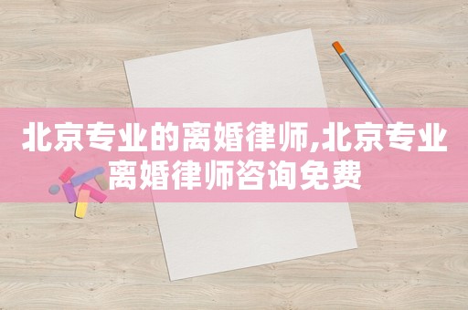 北京專業(yè)的離婚律師,北京專業(yè)離婚律師咨詢免費