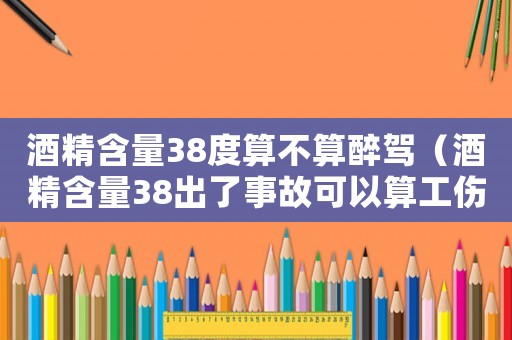 酒精含量38度算不算醉駕（酒精含量38出了事故可以算工傷）