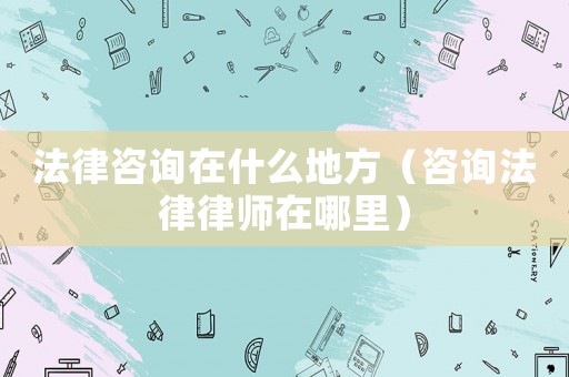 法律咨詢在什么地方（咨詢法律律師在哪里）