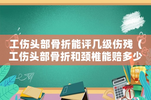 工傷頭部骨折能評幾級傷殘（工傷頭部骨折和頸椎能賠多少錢）