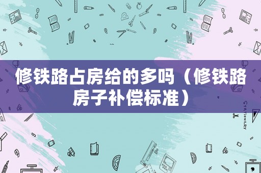 修鐵路占房給的多嗎（修鐵路房子補(bǔ)償標(biāo)準(zhǔn)）