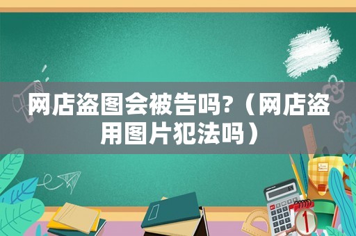 網(wǎng)店盜圖會(huì)被告嗎?（網(wǎng)店盜用圖片犯法嗎）