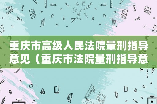 重慶市高級(jí)人民法院量刑指導(dǎo)意見(jiàn)（重慶市法院量刑指導(dǎo)意見(jiàn)）