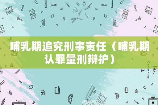 哺乳期追究刑事責(zé)任（哺乳期認罪量刑辯護）