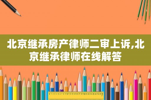 北京繼承房產(chǎn)律師二審上訴,北京繼承律師在線解答
