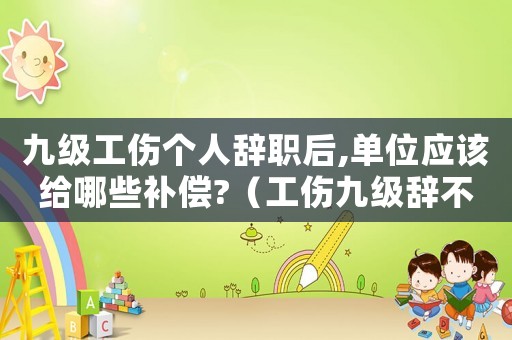 九級工傷個人辭職后,單位應(yīng)該給哪些補(bǔ)償?（工傷九級辭不辭工呢）