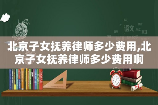 北京子女撫養(yǎng)律師多少費用,北京子女撫養(yǎng)律師多少費用啊
