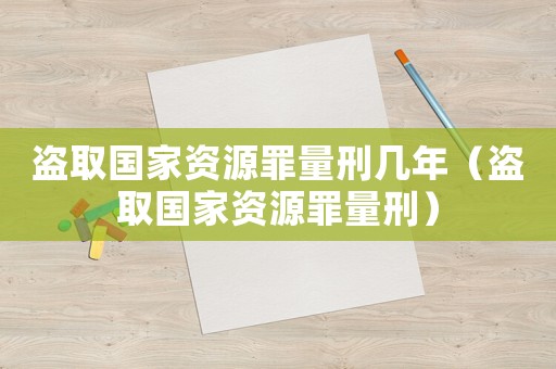 盜取國(guó)家資源罪量刑幾年（盜取國(guó)家資源罪量刑）