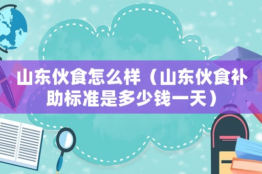 山東伙食怎么樣（山東伙食補助標(biāo)準(zhǔn)是多少錢一天）