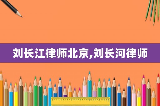 劉長江律師北京,劉長河律師