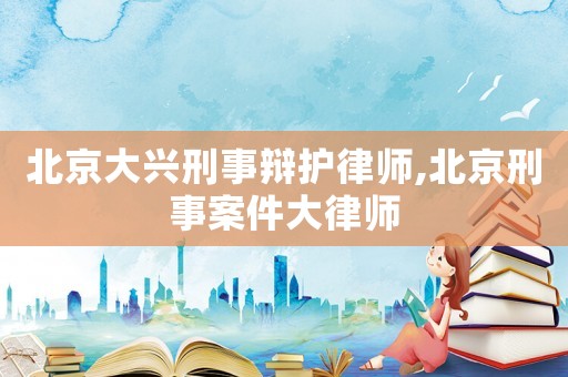 北京大興刑事辯護(hù)律師,北京刑事案件大律師