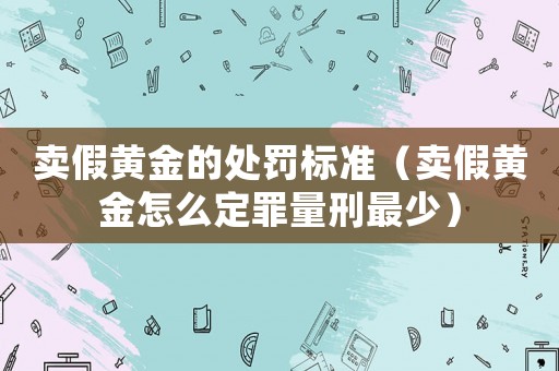 賣假黃金的處罰標(biāo)準(zhǔn)（賣假黃金怎么定罪量刑最少）