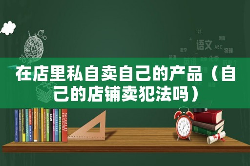 在店里私自賣自己的產(chǎn)品（自己的店鋪賣犯法嗎）