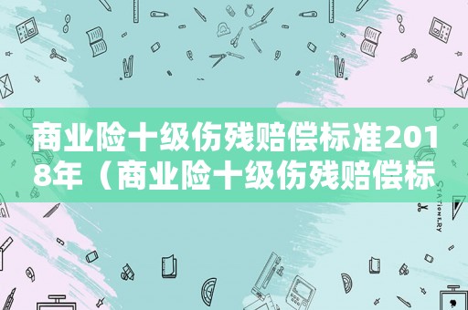 商業(yè)險(xiǎn)十級(jí)傷殘賠償標(biāo)準(zhǔn)2018年（商業(yè)險(xiǎn)十級(jí)傷殘賠償標(biāo)準(zhǔn)2018）