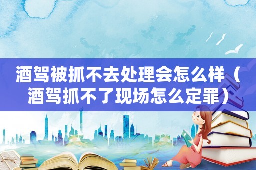 酒駕被抓不去處理會(huì)怎么樣（酒駕抓不了現(xiàn)場怎么定罪）