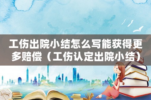 工傷出院小結(jié)怎么寫能獲得更多賠償（工傷認(rèn)定出院小結(jié)）